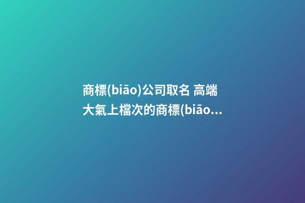 商標(biāo)公司取名 高端大氣上檔次的商標(biāo)名字-名學(xué)網(wǎng)